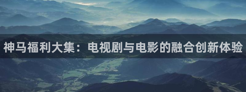 麻豆影院手机在线免费观看：神马福利大集：电视剧与电影的融合创新体验
